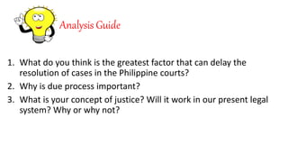Analysis Guide
1. What do you think is the greatest factor that can delay the
resolution of cases in the Philippine courts?
2. Why is due process important?
3. What is your concept of justice? Will it work in our present legal
system? Why or why not?
 