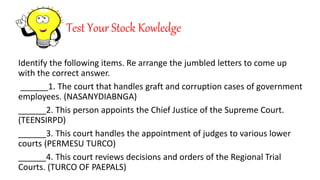 Test Your Stock Kowledge
Identify the following items. Re arrange the jumbled letters to come up
with the correct answer.
______1. The court that handles graft and corruption cases of government
employees. (NASANYDIABNGA)
______2. This person appoints the Chief Justice of the Supreme Court.
(TEENSIRPD)
______3. This court handles the appointment of judges to various lower
courts (PERMESU TURCO)
______4. This court reviews decisions and orders of the Regional Trial
Courts. (TURCO OF PAEPALS)
 