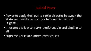 Judicial Power
Power to apply the laws to settle disputes between the
State and private persons, or between individual
litigants
Interpret the law to make it enforceable and binding to
all
Supreme Court and other lower courts
 