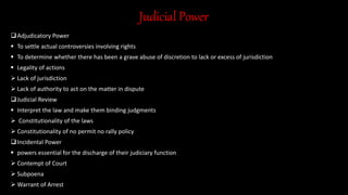 Judicial Power
Adjudicatory Power
 To settle actual controversies involving rights
 To determine whether there has been a grave abuse of discretion to lack or excess of jurisdiction
 Legality of actions
 Lack of jurisdiction
 Lack of authority to act on the matter in dispute
Judicial Review
 Interpret the law and make them binding judgments
 Constitutionality of the laws
 Constitutionality of no permit no rally policy
Incidental Power
 powers essential for the discharge of their judiciary function
 Contempt of Court
 Subpoena
 Warrant of Arrest
 