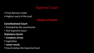 Supreme Court
 Final decision maker
 Highest court of the land
Classes of Courts
Constitutional Court
• Provided by the constitution
• One Supreme Court
Statutory Courts
• Creations of law
 Legislative
• Lower courts
 Courts below the Supreme Court
 