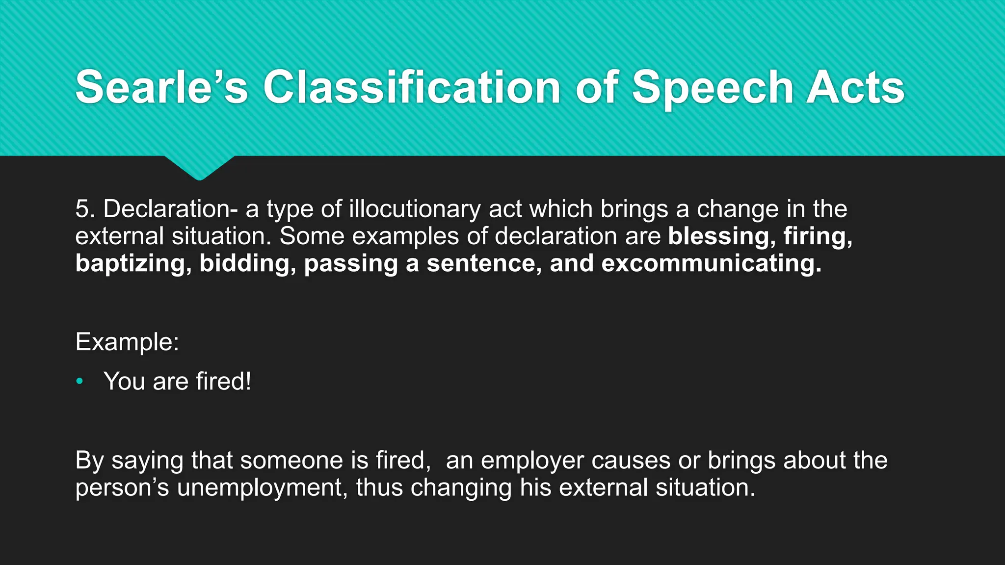Searle’s Classification of Speech Acts
5. Declaration- a type of illocutionary act which brings a change in the
external situation. Some examples of declaration are blessing, firing,
baptizing, bidding, passing a sentence, and excommunicating.
Example:
• You are fired!
By saying that someone is fired, an employer causes or brings about the
person’s unemployment, thus changing his external situation.
 
