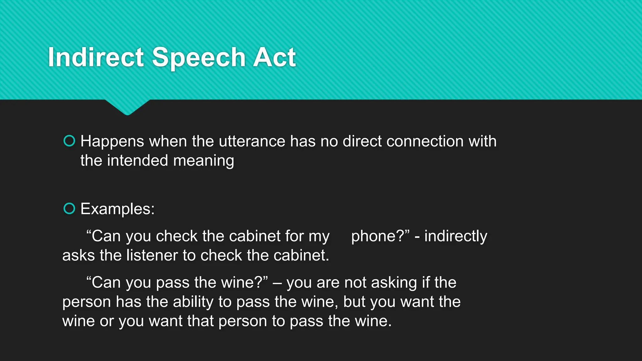 Indirect Speech Act
 Happens when the utterance has no direct connection with
the intended meaning
 Examples:
“Can you check the cabinet for my phone?” - indirectly
asks the listener to check the cabinet.
“Can you pass the wine?” – you are not asking if the
person has the ability to pass the wine, but you want the
wine or you want that person to pass the wine.
 