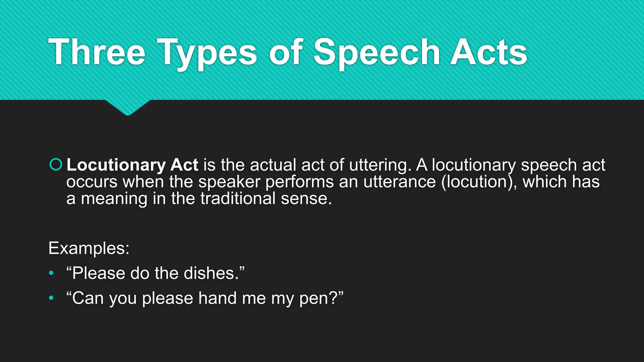 Three Types of Speech Acts
Locutionary Act is the actual act of uttering. A locutionary speech act
occurs when the speaker performs an utterance (locution), which has
a meaning in the traditional sense.
Examples:
• “Please do the dishes.”
• “Can you please hand me my pen?”
 