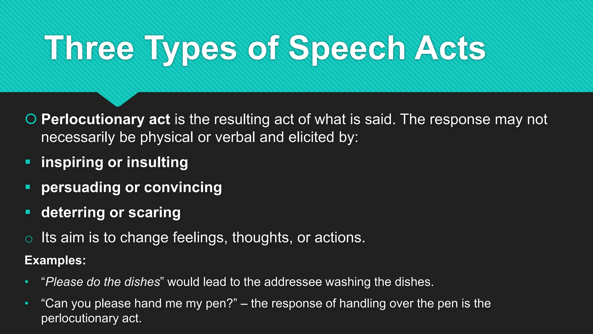 Three Types of Speech Acts
 Perlocutionary act is the resulting act of what is said. The response may not
necessarily be physical or verbal and elicited by:
 inspiring or insulting
 persuading or convincing
 deterring or scaring
o Its aim is to change feelings, thoughts, or actions.
Examples:
• “Please do the dishes” would lead to the addressee washing the dishes.
• “Can you please hand me my pen?” – the response of handling over the pen is the
perlocutionary act.
 