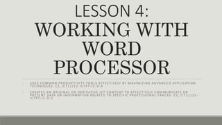LESSON 4:
WORKING WITH
WORD
PROCESSOR
1. USES COMMON PRODUCTIVITY TOOLS EFFECTIVELY BY MAXIMIZING ADVANCE D APPLICATION
TECHNIQUES. CS_ICT11/12 -ICTPT-IC-D-4
2. CREATES AN ORIGINAL OR DERIVATIVE ICT CONTENT TO EFFECTIVELY COM MUNICATE OR
PRESENT DATA OR INFORMATION RELATED TO SPECIFIC PROFESSIONAL TRA CKS. CS_ICT11/12 -
ICTPT-IC-D-5
 