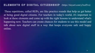 19
(https://tinyurl.com/y3xol5vs)
These repetitions, called REPs, are like practice rounds that help us get better
at being good digital citizens. For teachers in today's world, it's important to
look at these elements and come up with the right lessons to understand what's
happening now. Teachers can create chances for students to use this model and
talk about new digital stuff in a way that keeps everyone safe and happy
online.
 