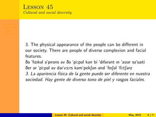 Lesson 45
Cultural and
social
diversity
Lesson 45
Cultural and social diversity
3. The physical appearance of the people can be diﬀerent in
our society. There are people of diverse complexion and facial
features.
D@ "fIzIk@l @"pIr@ns @v D@ "pi:p@l k@n bi "dIf@r@nt In "aU@r s@"saIti
Der @r "pi:p@l @v daI"v3:rs k@m"pekS@n @nd "feIS@l "fi:tS@rz
3. La apariencia f´ısica de la gente puede ser diferente en nuestra
sociedad. Hay gente de diverso tono de piel y rasgos faciales.
Lesson 45 Cultural and social diversity May, 2015 4 / 7
 