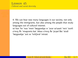 Lesson 45
Cultural and
social
diversity
Lesson 45
Cultural and social diversity
4. We can hear now many languages in our society, not only
among the immigrants, but also among the people that study
languages out of cultural interest.
wi k@n "hIr "naU "meni "læNgwIdZIz In "aU@r s@"saI@ti "nA:t "oUnli
@"m2N Di: "Im@gr@nts b@t "6lsoU @"m2N D@ "pi:p@l D@t "st2di
"læNgwIdZIz "aUt @v "k2ltS@r@l "Intr@st
Lesson 45 Cultural and social diversity May, 2015 5 / 7
 