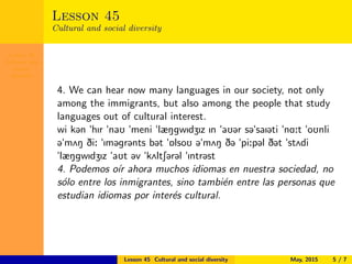 Lesson 45
Cultural and
social
diversity
Lesson 45
Cultural and social diversity
4. We can hear now many languages in our society, not only
among the immigrants, but also among the people that study
languages out of cultural interest.
wi k@n "hIr "naU "meni "læNgwIdZIz In "aU@r s@"saI@ti "nA:t "oUnli
@"m2N Di: "Im@gr@nts b@t "6lsoU @"m2N D@ "pi:p@l D@t "st2di
"læNgwIdZIz "aUt @v "k2ltS@r@l "Intr@st
4. Podemos o´ır ahora muchos idiomas en nuestra sociedad, no
s´olo entre los inmigrantes, sino tambi´en entre las personas que
estudian idiomas por inter´es cultural.
Lesson 45 Cultural and social diversity May, 2015 5 / 7
 