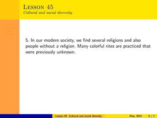 Lesson 45
Cultural and
social
diversity
Lesson 45
Cultural and social diversity
5. In our modern society, we ﬁnd several religions and also
people without a religion. Many colorful rites are practiced that
were previously unknown.
Lesson 45 Cultural and social diversity May, 2015 6 / 7
 