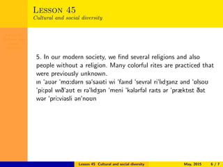Lesson 45
Cultural and
social
diversity
Lesson 45
Cultural and social diversity
5. In our modern society, we ﬁnd several religions and also
people without a religion. Many colorful rites are practiced that
were previously unknown.
In "aU@r "mA:d@rn s@"saI@ti wi "faInd "sevr@l ri"lIdZ@nz @nd "6lsoU
"pi:p@l wID"aUt eI r@"lIdZ@n "meni "k@l@rf@l raIts @r "præktIst D@t
w@r "pri:vi@sli @n"noUn
Lesson 45 Cultural and social diversity May, 2015 6 / 7
 