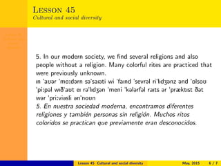 Lesson 45
Cultural and
social
diversity
Lesson 45
Cultural and social diversity
5. In our modern society, we ﬁnd several religions and also
people without a religion. Many colorful rites are practiced that
were previously unknown.
In "aU@r "mA:d@rn s@"saI@ti wi "faInd "sevr@l ri"lIdZ@nz @nd "6lsoU
"pi:p@l wID"aUt eI r@"lIdZ@n "meni "k@l@rf@l raIts @r "præktIst D@t
w@r "pri:vi@sli @n"noUn
5. En nuestra sociedad moderna, encontramos diferentes
religiones y tambi´en personas sin religi´on. Muchos ritos
coloridos se practican que previamente eran desconocidos.
Lesson 45 Cultural and social diversity May, 2015 6 / 7
 