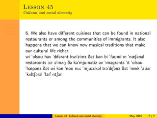 Lesson 45
Cultural and
social
diversity
Lesson 45
Cultural and social diversity
6. We also have diﬀerent cuisines that can be found in national
restaurants or among the communities of immigrants. It also
happens that we can know new musical traditions that make
our cultural life richer.
wi "6lsoU h@v "dIf@r@nt kwI"zi:nz D@t k@n bi "faUnd In "næS@n@l
rest@rA:nts O:r @"m2N D@ k@"mju:n@tiz @v "Im@gr@nts "It "6lsou
"hæp@nz D@t wi k@n "noU nu: "mju:zIk@l tr@"dIS@nz D@t "meIk "aU@r
"k2ltS@r@l "laIf rItS@r
Lesson 45 Cultural and social diversity May, 2015 7 / 7
 
