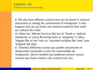 Lesson 45
Cultural and
social
diversity
Lesson 45
Cultural and social diversity
6. We also have diﬀerent cuisines that can be found in national
restaurants or among the communities of immigrants. It also
happens that we can know new musical traditions that make
our cultural life richer.
wi "6lsoU h@v "dIf@r@nt kwI"zi:nz D@t k@n bi "faUnd In "næS@n@l
rest@rA:nts O:r @"m2N D@ k@"mju:n@tiz @v "Im@gr@nts "It "6lsou
"hæp@nz D@t wi k@n "noU nu: "mju:zIk@l tr@"dIS@nz D@t "meIk "aU@r
"k2ltS@r@l "laIf rItS@r
6. Tenemos diferentes cocinas que pueden encontrarse en
restaurantes nacionales o entre las comunidades de
inmigrantes. Ocurre tambi´en que podemos conocer nuevas
m´usicas que hacen nuestra vida cultural m´as rica.
Lesson 45 Cultural and social diversity May, 2015 7 / 7
 
