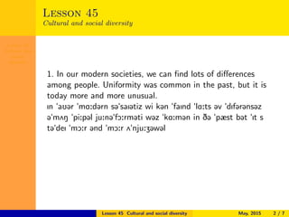 Lesson 45
Cultural and
social
diversity
Lesson 45
Cultural and social diversity
1. In our modern societies, we can ﬁnd lots of diﬀerences
among people. Uniformity was common in the past, but it is
today more and more unusual.
In "aU@r "mA:d@rn s@"saI@tiz wi k@n "faInd "lA:ts @v "dIf@r@ns@z
@"m2N "pi:p@l ju:n@"fO:rm@ti w@z "kA:m@n in D@ "pæst b@t "It s
t@"deI "mO:r @nd "mO:r 2"nju:Z@w@l
Lesson 45 Cultural and social diversity May, 2015 2 / 7
 
