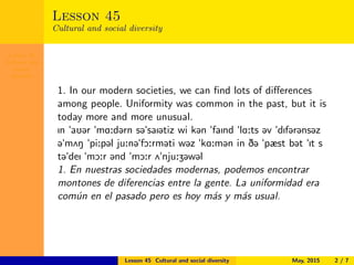 Lesson 45
Cultural and
social
diversity
Lesson 45
Cultural and social diversity
1. In our modern societies, we can ﬁnd lots of diﬀerences
among people. Uniformity was common in the past, but it is
today more and more unusual.
In "aU@r "mA:d@rn s@"saI@tiz wi k@n "faInd "lA:ts @v "dIf@r@ns@z
@"m2N "pi:p@l ju:n@"fO:rm@ti w@z "kA:m@n in D@ "pæst b@t "It s
t@"deI "mO:r @nd "mO:r 2"nju:Z@w@l
1. En nuestras sociedades modernas, podemos encontrar
montones de diferencias entre la gente. La uniformidad era
com´un en el pasado pero es hoy m´as y m´as usual.
Lesson 45 Cultural and social diversity May, 2015 2 / 7
 