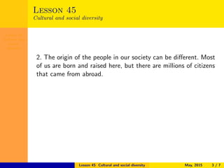 Lesson 45
Cultural and
social
diversity
Lesson 45
Cultural and social diversity
2. The origin of the people in our society can be diﬀerent. Most
of us are born and raised here, but there are millions of citizens
that came from abroad.
Lesson 45 Cultural and social diversity May, 2015 3 / 7
 