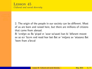 Lesson 45
Cultural and
social
diversity
Lesson 45
Cultural and social diversity
2. The origin of the people in our society can be diﬀerent. Most
of us are born and raised here, but there are millions of citizens
that came from abroad.
Di "O:rIdZIn @v D@ "pi:p@l In "aU@r s@"saI@ti k@n bi "dIf@r@nt moUst
@v @z A:r "bO:rn 2nd reIzd hI@r b@t D@t @r "mIlj@nz @v "sIt@z@nz D@t
"keIm fr@m @"brO:d
Lesson 45 Cultural and social diversity May, 2015 3 / 7
 