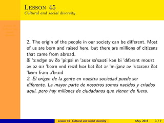 Lesson 45
Cultural and
social
diversity
Lesson 45
Cultural and social diversity
2. The origin of the people in our society can be diﬀerent. Most
of us are born and raised here, but there are millions of citizens
that came from abroad.
Di "O:rIdZIn @v D@ "pi:p@l In "aU@r s@"saI@ti k@n bi "dIf@r@nt moUst
@v @z A:r "bO:rn 2nd reIzd hI@r b@t D@t @r "mIlj@nz @v "sIt@z@nz D@t
"keIm fr@m @"brO:d
2. El origen de la gente en nuestra sociedad puede ser
diferente. La mayor parte de nosotros somos nacidos y criados
aqu´ı, pero hay millones de ciudadanos que vienen de fuera.
Lesson 45 Cultural and social diversity May, 2015 3 / 7
 