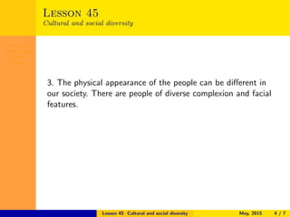 Lesson 45
Cultural and
social
diversity
Lesson 45
Cultural and social diversity
3. The physical appearance of the people can be diﬀerent in
our society. There are people of diverse complexion and facial
features.
Lesson 45 Cultural and social diversity May, 2015 4 / 7
 
