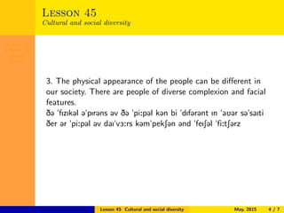 Lesson 45
Cultural and
social
diversity
Lesson 45
Cultural and social diversity
3. The physical appearance of the people can be diﬀerent in
our society. There are people of diverse complexion and facial
features.
D@ "fIzIk@l @"pIr@ns @v D@ "pi:p@l k@n bi "dIf@r@nt In "aU@r s@"saIti
Der @r "pi:p@l @v daI"v3:rs k@m"pekS@n @nd "feIS@l "fi:tS@rz
Lesson 45 Cultural and social diversity May, 2015 4 / 7
 