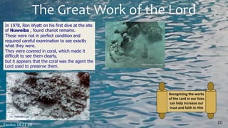 The Great Work of the Lord
(5)
Exodus 14:21-29
Recognizing the works
of the Lord in our lives
can help increase our
trust and faith in Him
In 1978, Ron Wyatt on his first dive at the site
of Nuweiba , found chariot remains.
These were not in perfect condition and
required careful examination to see exactly
what they were.
They were covered in coral, which made it
difficult to see them clearly,
but it appears that the coral was the agent the
Lord used to preserve them.
 