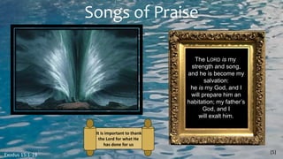 Songs of Praise
(5)
Exodus 15:1-19
The LORD is my
strength and song,
and he is become my
salvation:
he is my God, and I
will prepare him an
habitation; my father’s
God, and I
will exalt him.
It is important to thank
the Lord for what He
has done for us
 