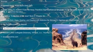 Sources:
Suggested Hymn: #306 God’s Daily Care
1. Elder Jeffrey R. Holland (“Cast Not Away Therefore Your Confidence” [Brigham Young University devotional, Mar. 2,
1999], 4; speeches.byu.edu).
2. Josephus "Antiquities of the Jews" Book II, Chapter XV
3. Excerpts from: Hope, Healing, and Dealing with Addiction By Michael D. Gardner July 2008 Ensign
4. Old Testament Institute Manual
5.
6. Webster’s New Collegiate Dictionary, 1979 ed., s.v., “murmur”
7. Gospeldoctrine.com
http://www.ayalla.net/modules.php?name=News&file=article&sid=74
 
