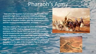 Pharaoh’s Army
" Now when the Egyptians had overtaken the Hebrews, they
prepared to fight them, and by their multitude they drove
them into a narrow place; for the number that pursued after
them was six hundred chariots, with fifty thousand horsemen,
and two hundred thousand footmen, all armed.
They also seized on the passages by which they imagined the
Hebrews might fly, shutting them up between inaccessible
precipices and the sea; for there was on each side mountains
that terminated at the sea, which were impassable by reason
of their roughness, and obstructed their flight; wherefore they
there pressed upon the Hebrews with their army, where the
ridges of the mountains were closed with the sea; which army
they placed at the gaps of the mountains, that so they might
deprive them of any passage into the plain ..."
(2)
Exodus 14:5-9
 