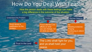 How Do You Deal With Fear?
Exodus 14:10-14
How the person deals with these feelings can make
a big difference in the outcome of the situation.
(3)
Understand the Problem
Avoid denial or
justification for the
problem
Control
Focus attention and
efforts on what
you can change, not
on what you can’t.
Maintain Balance
By:
Reading scriptures
Praying
Continuing to attend
Church
Trust in the Lord
The LORD shall fight for you,
and ye shall hold your
peace.
 