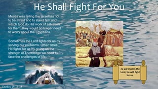 He Shall Fight For You
Exodus 14:13-14
Moses was telling the Israelites not
to be afraid and to stand firm and
watch God do His work of salvation
for them; they would no longer need
to worry about the Egyptians.
Sometimes the Lord fights for us by
solving our problems. Other times
He fights for us by giving us the
strength or knowledge we need to
face the challenges of life.
As we trust in the
Lord, He will fight
for us.
 