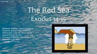 Lesson 46
The Red Sea
Exodus 14-15
Moreover, brethren, I would not that ye
should be ignorant, how that all our
fathers were under the cloud, and all
passed through the sea;
And were all baptized unto Moses in the
cloud and in the sea;
1 Corinthians 10:1-2
 