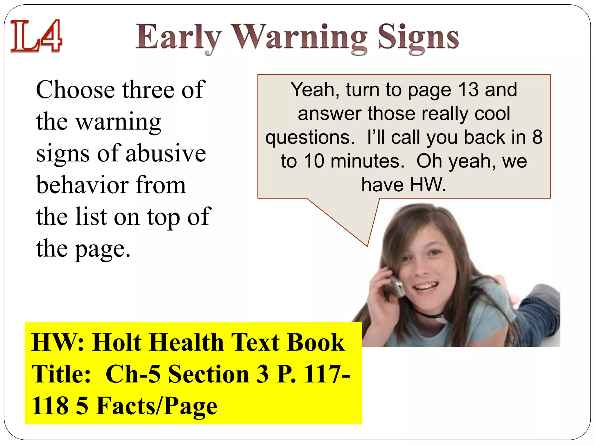 Choose three of
the warning
signs of abusive
behavior from
the list on top of
the page.
Yeah, turn to page 13 and
answer those really cool
questions. I’ll call you back in 8
to 10 minutes. Oh yeah, we
have HW.
HW: Holt Health Text Book
Title: Ch-5 Section 3 P. 117-
118 5 Facts/Page
 