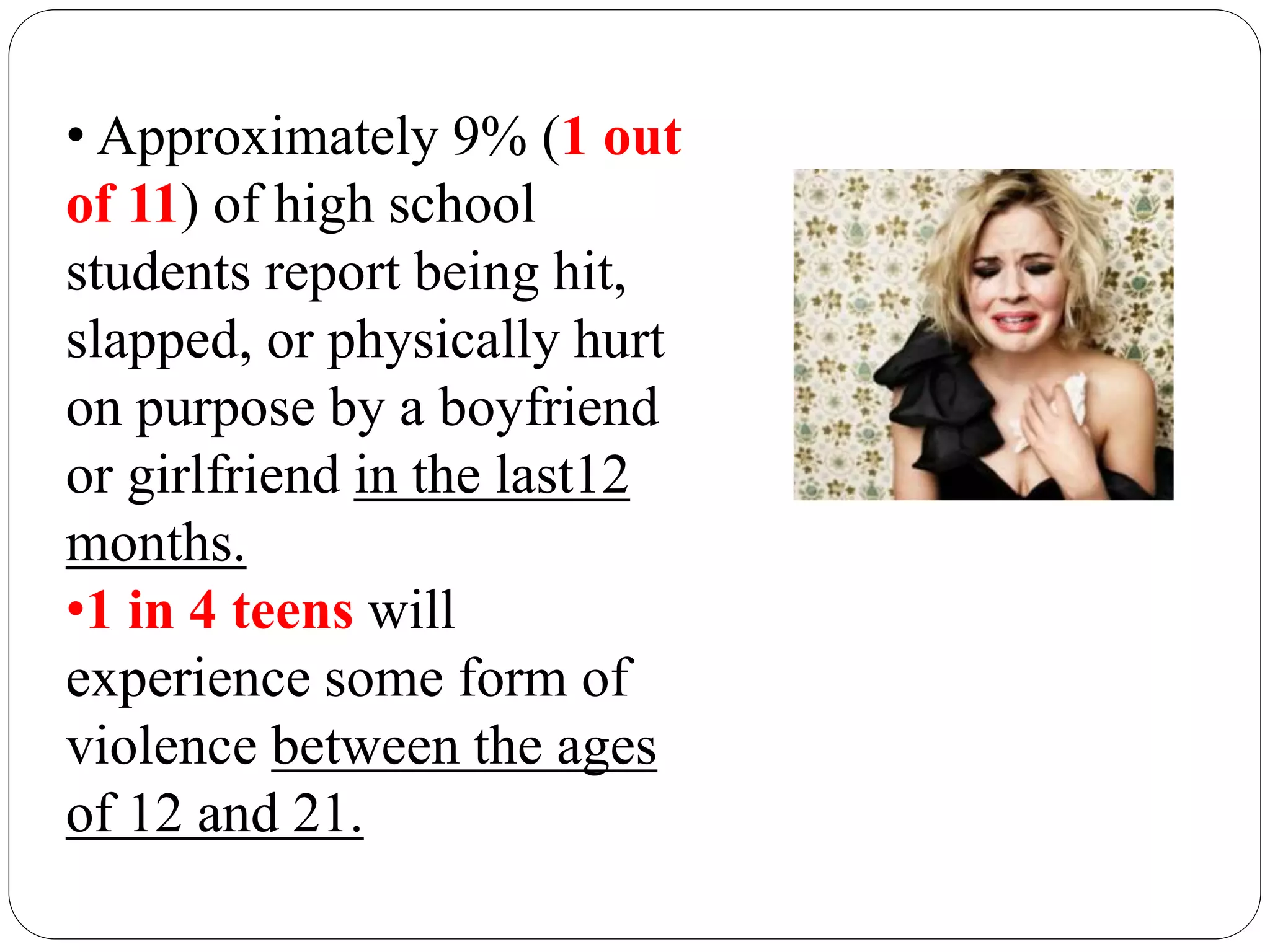 • Approximately 9% (1 out
of 11) of high school
students report being hit,
slapped, or physically hurt
on purpose by a boyfriend
or girlfriend in the last12
months.
•1 in 4 teens will
experience some form of
violence between the ages
of 12 and 21.
 