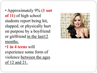 • Approximately 9% (1 out
of 11) of high school
students report being hit,
slapped, or physically hurt
on purpose by a boyfriend
or girlfriend in the last12
months.
•1 in 4 teens will
experience some form of
violence between the ages
of 12 and 21.
 