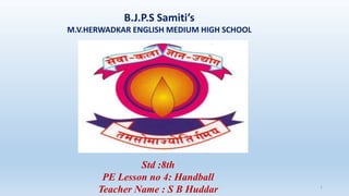 B.J.P.S Samiti’s
M.V.HERWADKAR ENGLISH MEDIUM HIGH SCHOOL
Program:
Semester:
Course: NAME OF THE COURSE
1
Std :8th
PE Lesson no 4: Handball
Teacher Name : S B Huddar
 
