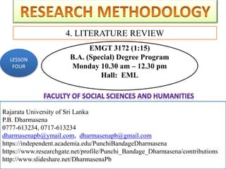 Rajarata University of Sri Lanka
P.B. Dharmasena
0777-613234, 0717-613234
dharmasenapb@ymail.com, dharmasenapb@gmail.com
4. LITERATURE REVIEW
Rajarata University of Sri Lanka
P.B. Dharmasena
0777-613234, 0717-613234
dharmasenapb@ymail.com, dharmasenapb@gmail.com
https://independent.academia.edu/PunchiBandageDharmasena
https://www.researchgate.net/profile/Punchi_Bandage_Dharmasena/contributions
http://www.slideshare.net/DharmasenaPb
LESSON
FOUR
EMGT 3172 (1:15)
B.A. (Special) Degree Program
Monday 10.30 am – 12.30 pm
Hall: EML
 