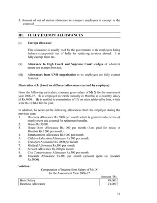 3. Amount of out of station allowance to transport employees is exempt to the
    extent of _______________________________________________________


III.    FULLY EXEMPT ALLOWANCES

(i)     Foreign allowance

        This allowance is usually paid by the government to its employees being
        Indian citizen posted out of India for rendering services abroad. It is
        fully exempt from tax.

(ii)    Allowance to High Court and Supreme Court Judges of whatever
        nature are exempt from tax.

(iii)   Allowances from UNO organisation to its employees are fully exempt
        from tax.

Illustration 4.3: (based on different allowances received by employee)

From the following particulars, compute gross salary of Mr X for the assessment
year 2006-07. He is employed in textile industry in Mumbai at a monthly salary
of Rs.4000. He is entitled to commission of 1% on sales achieved by him, which
were Rs.10 lakh for the year.

In addition, he received the following allowances from the employer during the
previous year:
1.     Dearness Allowance Rs.2000 per month which is granted under terms of
       employment and counted for retirement benefits.
2.     Bonus Rs.32000
3.     House Rent Allowance Rs.1000 per month (Rent paid for house in
       Mumbai Rs.1200 per month)
4.     Entertainment Allowance Rs.1000 per month
5.     Children Education Allowance Rs.500 per month
6.     Transport Allowance Rs.1000 per month
7.     Medical Allowance Rs.500 per month
8.     Servant Allowance Rs.200 per month
9.     City Compensatory Allowance Rs.300 per month
10.    Research Allowance Rs.500 per month (amount spent on research
       Rs.3000)

Solution:
                  Computation of Income from Salary of Mr. X
                      for the Assessment Year 2006-07
                                                                Amount / Rs.
 Basic Salary                                                       48,000
 Dearness Allowance                                                 24,000


                                                                            39
 