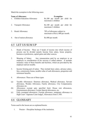 Match the exemption in the following cases:

Name of Allowance                                           Exemption
1. Children Education Allowance                   Rs.300 per month per child for
                                                  maximum 2 children

2.    Transport Allowance                         Rs.100 per month per child for
                                                  maximum 2 children

3.    Hostel Allowance                            70% of allowance subject to
                                                  maximum of Rs.6, 000 per month.

4.     Out of station allowance                   Rs.800 per month



4.5 LET US SUM UP
1.         Heads of Income: There are 5 heads of income into which income of
           persons can be divided namely Income from salary, house property,
           business or profession, capital gains and other sources.

2.         Meaning of Salary:       Any remuneration paid by an employer to an
           employee in consideration of his services is called salaries. It includes
           monetary value of those benefits and facilities, which are provided by the
           employer and are taxable.

3.         Income forming part of salary: They include basic salary, advance salary,
           fees, commission, bonus, taxable value of cash allowances, perquisites and
           retirement benefits.

4.         Allowances: These are of three types

(a)        Taxable Allowances: Dearness allowance, Medical allowance, Servant
           allowance, Warden Allowance, Family allowance, City Compensatory
           allowance etc.
(b)        Allowances exempt upto specified limit: House rent allowances,
           Entertainment allowance, Certain Special allowances, etc.
(c)        Fully exempted allowances: Foreign allowance, sumptuary allowance to
           High Court / Supreme Court Judges, Allowances from U.NO.


4.6 GLOSSARY
Terms used in the lesson are as explained herein:

      1.      Proctor – Discipline Incharge of the institution.


                                                                                    41
 
