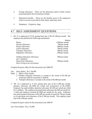 2.      Foreign allowance – These are the allowances paid to India citizens
           posted abroad by the Government of India.

   3.      Retirement benefits – These are the benefits given to the employees
           while in service to provide for their future when they retire.

   4.      Sumptuary – Expensive, huge



4.7 SELF ASSESSMENT QUESTIONS
1. Mr. X is employed in P Ltd. getting basic pay of Rs.20, 000 per month. The
   employer has paid him the following emoluments:
                                                                        Rupees
      Bonus                                                 6,000 per annum
      Servant Allowance                                        500 per month
      Project Allowance                                      1000 per month
      Lunch Allowance                                         300 per month
      Transport Allowance                                     900 per month
      Deputation Allowance                                   1000 per month

        Children Education Allowance                         400 per month
        (for 3 children)
        House Rent Allowance                                1000 per month
        (He is living in his own house)

Compute his gross salary for the assessment year 2006-07:

Ans. Gross Salary: Rs.2, 84,400
Hints: 1. HRA is fully taxable
       2. Children education allowance is exempt to the extent of Rs.100 per
          month per child for maximum 2 children
       3. Transport allowance is exempt to the extent of Rs.800 per month

2. Mr. X is employed in A Ltd. getting basic pay of Rs.11,000 per month,
   dearness allowance Rs.4,000 per month and commission of Rs.10,000.
   Employer has paid children education allowance Rs.500 per month per child
   for 3 children. The employee has paid hostel allowance Rs.800 per month for
   1 child and employer incurred Rs.2000 per month for the same. Employer
   also paid transport allowance of Rs.900 per month (X spent Rs.700 per month
   on it) and house rent allowance of Rs.4, 000 per month. The employee paid
   rent of Rs.2500 per month.

Compute his gross salary for the assessment year 2006-07

Ans. Gross Salary: Rs.2, 35,600


                                                                             42
 