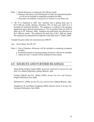 Hints: 1. Hostel allowance is exempt up to Rs.300 per month
       2. Dearness allowance is not forming part of salary for retirement benefits,
           so will not be included in computing exemption for HRA.
       3. Since place of residence is not given; we assume it is not metro city.

3.    Mr. X is employed in ABC Ltd., Amritsar and is getting basic pay of
     Rs.11,200 per month, dearness allowance 70% of basic pay (half of it is
     included for retirement benefits). The employee is working in the purchase
     department and is allowed commission @ 1.5% on purchase turnover of Rs.39
     lakhs up to 28th February, 2006. Employer has paid house rent allowance of
     Rs.5, 000 per month. The employee has paid rent of Rs.3, 000 per month.
     The employee has submitted his resignation with effect from 1st March, 2006.

Compute his gross salary for assessment year 2006-07:

Ans.: Gross Salary: Rs.296, 672

Hints: 1. Part of Dearness Allowance will be included in computing exemption
          for HRA.
       2. Commission based on fixed percentage of turnover will also be included.
       3. Salary for only 11 months will be included in Gross Salary




4.8 SOURCES AND FURTHER READINGS
     Ahuja Girish and Ravi Gupta (2006), Systematic Approach to Income Tax and
     Sales Tax, Bharat Publication, Sahitya Bhawan, Agra

     Chandra Mahesh and D.C. Shukla (2006), Income Tax Law and Practice,
     Pragati Publication, New Delhi.

     Mehrotra H.C. (2006), Income Tax Law and Accounts, Sahitya Bhawan, Agra.

     .Singhania V.K. and Monica Singhania (2006), Students Guide to Income Tax,
     Taxmann Publications, New Delhi.




                                                                                43
 