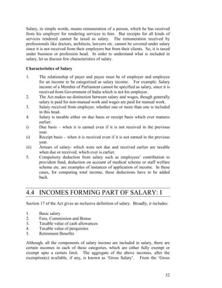 Salary, in simple words, means remuneration of a person, which he has received
from his employer for rendering services to him. But receipts for all kinds of
services rendered cannot be taxed as salary. The remuneration received by
professionals like doctors, architects, lawyers etc. cannot be covered under salary
since it is not received from their employers but from their clients. So, it is taxed
under business or profession head. In order to understand what is included in
salary, let us discuss few characteristics of salary.

Characteristics of Salary
1.     The relationship of payer and payee must be of employer and employee
       for an income to be categorized as salary income. For example: Salary
       income of a Member of Parliament cannot be specified as salary, since it is
       received from Government of India which is not his employer.
2.     The Act makes no distinction between salary and wages, though generally
       salary is paid for non-manual work and wages are paid for manual work.
3.     Salary received from employer, whether one or more than one is included
       in this head.
4.     Salary is taxable either on due basis or receipt basis which ever matures
       earlier:
i)     Due basis – when it is earned even if it is not received in the previous
       year.
ii)    Receipt basis – when it is received even if it is not earned in the previous
       year.
iii)   Arrears of salary- which were not due and received earlier are taxable
       when due or received, which ever is earlier.
5.     Compulsory deduction from salary such as employees’ contribution to
       provident fund, deduction on account of medical scheme or staff welfare
       scheme etc. are examples of instances of application of income. In these
       cases, for computing total income, these deductions have to be added
       back.


4.4 INCOMES FORMING PART OF SALARY: I
Section 17 of the Act gives an inclusive definition of salary. Broadly, it includes:

1.     Basic salary
2.     Fees, Commission and Bonus
3.     Taxable value of cash allowances
4.     Taxable value of perquisites
5.     Retirement Benefits

Although, all the components of salary income are included in salary, there are
certain incomes in each of these categories, which are either fully exempt or
exempt upto a certain limit. The aggregate of the above incomes, after the
exemption(s) available, if any, is known as ‘Gross Salary’. From the ‘Gross


                                                                                  32
 