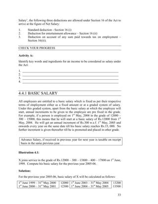Salary’, the following three deductions are allowed under Section 16 of the Act to
arrive at the figure of Net Salary:
1.      Standard deduction - Section 16 (i)
2.      Deduction for entertainment allowance – Section 16 (ii)
3.      Deduction on account of any sum paid towards tax on employment –
        Section 16(iii).

CHECK YOUR PROGRESS

Activity A:
Identify key words and ingredients for an income to be considered as salary under
the Act:
1.   ______________________________________________________________
2.   ______________________________________________________________
3.   ______________________________________________________________
4.   ______________________________________________________________


4.4.1 BASIC SALARY
All employees are entitled to a basic salary which is fixed as per their respective
terms of employment either as a fixed amount or at a graded system of salary.
Under this graded system, apart from the basic salary at which the employee will
start, annual increments to be given to the employee are pre fixed in the grade.
For example, if a person is employed on 1st May, 2004 in the grade of 12000 –
300 – 15000, this means that he will start at a basic salary of Rs.12000 from 1st
May, 2004. He will get an annual increment of Rs.300 w.e.f. 1st May, 2005 and
onwards every year on the same date till his basic salary reaches Rs.15, 000. No
further increment is given thereafter till he is promoted and placed in other grade.


 Advance Salary, if received in previous year for next year is taxable on receipt
 basis in the same previous year.


Illustration 4.1:

X joins service in the grade of Rs.12000 – 300 – 13800 – 400 – 17800 on 1st June,
1999. Compute his basic salary for the previous year 2005-06.

Solution:
For the previous year 2005-06, basic salary of X will be calculated as follows:
1st June 1999 – 31st May 2000     12000 1st June 2003 – 31st May 2004        13200
1st June 2000 – 31st May 2001     12300 1st June 2004 – 31st May 2005        13500

                                                                                  33
 