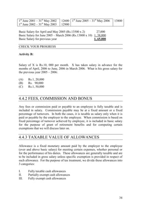 1st June 2001 – 31st May 2002     12600 1st June 2005 – 31st May 2006       13800
1st June 2002 – 31st May 2003     12900

Basic Salary for April and May 2005 (Rs.13500 x 2)        27,000
Basic Salary for June 2005 – March 2006 (Rs.13800 x 10) 1, 38,000
Basic Salary for previous year                          1, 65,000

CHECK YOUR PROGRESS

Activity B:


Salary of X is Rs.10, 000 per month. X has taken salary in advance for the
months of April, 2006 to June, 2006 in March 2006. What is his gross salary for
the previous year 2005 – 2006:

(A)    Rs.1, 20,000
(B)    Rs. 90,000
(C)    Rs.1, 50,000


4.4.2 FEES, COMMISSION AND BONUS
Any fees or commission paid or payable to an employee is fully taxable and is
included in salary. Commission payable may be at a fixed amount or a fixed
percentage of turnovers. In both the cases, it is taxable as salary only when it is
paid or payable by the employer to the employee. When commission is based on
fixed percentage of turnover achieved by employee, it is included in basic salary
for the purpose of grant of retirement benefits and for computing certain
exemptions that we will discuss later on.

4.4.3 TAXABLE VALUE OF ALLOWANCES

Allowance is a fixed monetary amount paid by the employer to the employee
(over and above basic salary) for meeting certain expenses, whether personal or
for the performance of his duties. These allowances are generally taxable and are
to be included in gross salary unless specific exemption is provided in respect of
such allowance. For the purpose of tax treatment, we divide these allowances into
3 categories:

I.     Fully taxable cash allowances
II.    Partially exempt cash allowances
III.   Fully exempt cash allowances




                                                                                34
 