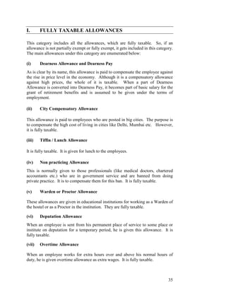 I.      FULLY TAXABLE ALLOWANCES

This category includes all the allowances, which are fully taxable. So, if an
allowance is not partially exempt or fully exempt, it gets included in this category.
The main allowances under this category are enumerated below:

(i)     Dearness Allowance and Dearness Pay
As is clear by its name, this allowance is paid to compensate the employee against
the rise in price level in the economy. Although it is a compensatory allowance
against high prices, the whole of it is taxable. When a part of Dearness
Allowance is converted into Dearness Pay, it becomes part of basic salary for the
grant of retirement benefits and is assumed to be given under the terms of
employment.

(ii)    City Compensatory Allowance

This allowance is paid to employees who are posted in big cities. The purpose is
to compensate the high cost of living in cities like Delhi, Mumbai etc. However,
it is fully taxable.

(iii)   Tiffin / Lunch Allowance

It is fully taxable. It is given for lunch to the employees.

(iv)    Non practicing Allowance
This is normally given to those professionals (like medical doctors, chartered
accountants etc.) who are in government service and are banned from doing
private practice. It is to compensate them for this ban. It is fully taxable.

(v)     Warden or Proctor Allowance

These allowances are given in educational institutions for working as a Warden of
the hostel or as a Proctor in the institution. They are fully taxable.

(vi)    Deputation Allowance
When an employee is sent from his permanent place of service to some place or
institute on deputation for a temporary period, he is given this allowance. It is
fully taxable.

(vii)   Overtime Allowance

When an employee works for extra hours over and above his normal hours of
duty, he is given overtime allowance as extra wages. It is fully taxable.



                                                                                  35
 