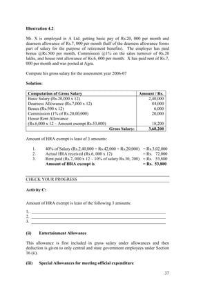 Illustration 4.2:

Mr. X is employed in A Ltd. getting basic pay of Rs.20, 000 per month and
dearness allowance of Rs.7, 000 per month (half of the dearness allowance forms
part of salary for the purpose of retirement benefits). The employer has paid
bonus @Rs.500 per month, Commission @1% on the sales turnover of Rs.20
lakhs, and house rent allowance of Rs.6, 000 per month. X has paid rent of Rs.7,
000 per month and was posted at Agra.

Compute his gross salary for the assessment year 2006-07

Solution:

 Computation of Gross Salary                                       Amount / Rs.
 Basic Salary (Rs.20,000 x 12)                                        2,40,000
 Dearness Allowance (Rs.7,000 x 12)                                     84,000
 Bonus (Rs.500 x 12)                                                     6,000
 Commission (1% of Rs.20,00,000)                                        20,000
 House Rent Allowance
 (Rs.6,000 x 12 – Amount exempt Rs.53,800)                                  18,200
                                                  Gross Salary:           3,68,200

Amount of HRA exempt is least of 3 amounts:

       1.      40% of Salary (Rs.2,40,000 + Rs.42,000 + Rs.20,000)     = Rs.3,02,000
       2.      Actual HRA received (Rs.6, 000 x 12)                    = Rs. 72,000
       3.      Rent paid (Rs.7, 000 x 12 – 10% of salary Rs.30, 200)   = Rs. 53,800
               Amount of HRA exempt is                                 = Rs. 53,800


CHECK YOUR PROGRESS

Activity C:


Amount of HRA exempt is least of the following 3 amounts:
1. ______________________________________________________________
2. ______________________________________________________________
3. ______________________________________________________________

(ii)        Entertainment Allowance

This allowance is first included in gross salary under allowances and then
deduction is given to only central and state government employees under Section
16 (ii).

(iii)       Special Allowances for meeting official expenditure

                                                                                     37
 