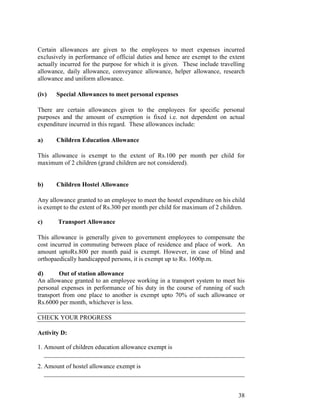 Certain allowances are given to the employees to meet expenses incurred
exclusively in performance of official duties and hence are exempt to the extent
actually incurred for the purpose for which it is given. These include travelling
allowance, daily allowance, conveyance allowance, helper allowance, research
allowance and uniform allowance.

(iv)   Special Allowances to meet personal expenses

There are certain allowances given to the employees for specific personal
purposes and the amount of exemption is fixed i.e. not dependent on actual
expenditure incurred in this regard. These allowances include:

a)     Children Education Allowance

This allowance is exempt to the extent of Rs.100 per month per child for
maximum of 2 children (grand children are not considered).


b)     Children Hostel Allowance

Any allowance granted to an employee to meet the hostel expenditure on his child
is exempt to the extent of Rs.300 per month per child for maximum of 2 children.

c)      Transport Allowance

This allowance is generally given to government employees to compensate the
cost incurred in commuting between place of residence and place of work. An
amount uptoRs.800 per month paid is exempt. However, in case of blind and
orthopaedically handicapped persons, it is exempt up to Rs. 1600p.m.

d)      Out of station allowance
An allowance granted to an employee working in a transport system to meet his
personal expenses in performance of his duty in the course of running of such
transport from one place to another is exempt upto 70% of such allowance or
Rs.6000 per month, whichever is less.

CHECK YOUR PROGRESS

Activity D:

1. Amount of children education allowance exempt is
   ________________________________________________________________
2. Amount of hostel allowance exempt is
   ________________________________________________________________


                                                                              38
 