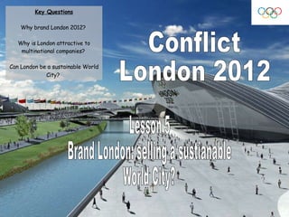 Conflict London 2012 Lesson 5 Brand London: selling a sustianable  World City? Key Questions Why brand London 2012?  Why is London attractive to multinational companies?  Can London be a sustainable World City?   
