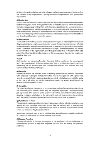 119
Definite rules and regulations are to be followed in affecting such transfers. Such transfers
are followed in big organizations, quasi-governmental organizations and government
departments.
(b) Production
Production transfers are normally made from one department to another where the need
for the employee is more. This type of transfer is made to avoid lay-off of efficient and
trained employees by providing them with alternative positions in the same organization.
These changes help to stabilize employment in an organization and therefore require
centralized control. Although it is called production transfer, similar situations can exist
in non- manufacturing enterprises or divisions too where an employee is transferred from
one department to another for similar reasons
(c) Replacement
These are transfers of long-service employees to similar jobs in other departments where
they replace or bump employees with shorter service. Replacement transfers are affected
to replace persons leaving the organization, due to resignations, retirements, dismissal or
death. Quite often such transfers are affected to change a new employee who has proved
to be ineffective in the organization. Even though the objective of these transfers is to
retain the efficient and trained employees in this process some short-service employees
may lose their jobs.
d) Shift
Shift transfers are transfers of workers from one shift to another on the same type of
work. Workers generally dislike second or third shift as it affects their participation in
community life. To minimize this, shift transfers are affected. Shift transfers also help
workers to be out of routine fatigue.
(e) Remedial
Remedial transfers are transfers made to remedy some situation primarily concerned
with employee on the job. Remedial transfers provide management with a procedure
whereby an unsatisfactory placement can be corrected. Initial placement might be faulty
or the type of job might not suit his health in such cases the worker would benefit by
transfer to a different kind of work.
(f) Versatility
The objective of these transfers is to increase the versatility of the employee by shifting
him from one job to another. In this way, the employee is provided a varied and broad
job experience. This transfer is like a rotation transfers. Versatility transfers, besides
resulting in greater satisfaction of the workers through job enlargement, also creates a
work force which can be conveniently shifted to other jobs in time of necessity.
(g) Punishment or Penal
This transfer is made as punishments to erring employees. Quite often the employees are
transferred from one place be another so that they are made to work in a situation of
risks and hazards. Employees are posted to such places as a matter of punishment for the
errors and omissions they have committed.
Sometimes, transfer is used as a concealed penalty. A trouble-maker may be transferred
to a remote branch where he cannot continue his activities.
(h) Request Transfers
This type of transfer is done on the request of the employee. It is normally done on
humanitarian grounds to help the employee to look after his family and personal
problems.
 